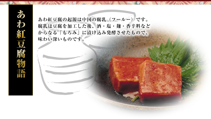 【あわ紅豆腐物語】あわ紅豆腐の起源は中国の腐乳（フールー）です。腐乳は豆腐を加工した後、酒・塩・麹・香辛料などからなる「もろみ」に漬け込み発酵させたもので、味わい深いものです。